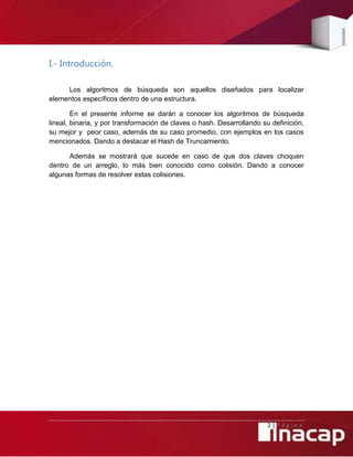 2 | P á g i n a
I.- Introducción.
Los algoritmos de búsqueda son aquellos diseñados para localizar
elementos específicos dentro de una estructura.
En el presente informe se darán a conocer los algoritmos de búsqueda
lineal, binaria, y por transformación de claves o hash. Desarrollando su definición,
su mejor y peor caso, además de su caso promedio, con ejemplos en los casos
mencionados. Dando a destacar el Hash de Truncamiento.
Además se mostrará que sucede en caso de que dos claves choquen
dentro de un arreglo, lo más bien conocido como colisión. Dando a conocer
algunas formas de resolver estas colisiones.
 