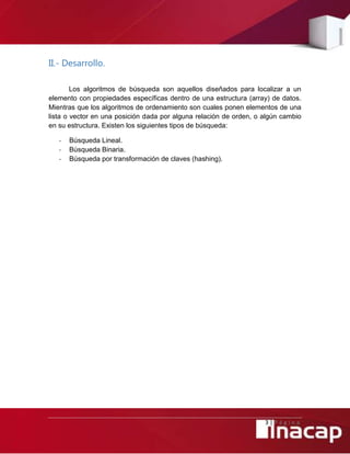 3 | P á g i n a
II.- Desarrollo.
Los algoritmos de búsqueda son aquellos diseñados para localizar a un
elemento con propiedades específicas dentro de una estructura (array) de datos.
Mientras que los algoritmos de ordenamiento son cuales ponen elementos de una
lista o vector en una posición dada por alguna relación de orden, o algún cambio
en su estructura. Existen los siguientes tipos de búsqueda:
- Búsqueda Lineal.
- Búsqueda Binaria.
- Búsqueda por transformación de claves (hashing).
 