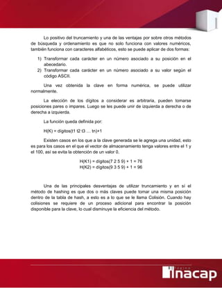8 | P á g i n a
Lo positivo del truncamiento y una de las ventajas por sobre otros métodos
de búsqueda y ordenamiento es que no solo funciona con valores numéricos,
también funciona con caracteres alfabéticos, esto se puede aplicar de dos formas:
1) Transformar cada carácter en un número asociado a su posición en el
abecedario.
2) Transformar cada carácter en un número asociado a su valor según el
código ASCII.
Una vez obtenida la clave en forma numérica, se puede utilizar
normalmente.
La elección de los dígitos a considerar es arbitraria, pueden tomarse
posiciones pares o impares. Luego se les puede unir de izquierda a derecha o de
derecha a izquierda.
La función queda definida por:
H(K) = dígitos(t1 t2 t3 … tn)+1
Existen casos en los que a la clave generada se le agrega una unidad, esto
es para los casos en el que el vector de almacenamiento tenga valores entre el 1 y
el 100, así se evita la obtención de un valor 0.
H(K1) = dígitos(7 2 5 9) + 1 = 76
H(K2) = dígitos(9 3 5 9) + 1 = 96
Una de las principales desventajas de utilizar truncamiento y en sí el
método de hashing es que dos o más claves puede tomar una misma posición
dentro de la tabla de hash, a esto es a lo que se le llama Colisión. Cuando hay
colisiones se requiere de un proceso adicional para encontrar la posición
disponible para la clave, lo cual disminuye la eficiencia del método.
 