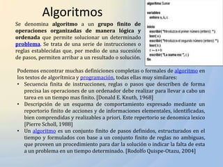 Algoritmos
Se denomina algoritmo a un grupo finito de
operaciones organizadas de manera lógica y
ordenada que permite solucionar un determinado
problema. Se trata de una serie de instrucciones o
reglas establecidas que, por medio de una sucesión
de pasos, permiten arribar a un resultado o solución.

Podemos encontrar muchas definiciones completas o formales de algoritmo en
los textos de algorítmica y programación, todas ellas muy similares:
• Secuencia finita de instrucciones, reglas o pasos que describen de forma
   precisa las operaciones de un ordenador debe realizar para llevar a cabo un
   tarea en un tiempo mas finito. [Donald E. Knuth, 1968]
• Descripción de un esquema de comportamiento expresado mediante un
   reportorio finito de acciones y de informaciones elementales, identificadas,
   bien comprendidas y realizables a priori. Este repertorio se denomica lexico
   [Pierre Scholl, 1988]
• Un algoritmo es un conjunto finito de pasos definidos, estructurados en el
   tiempo y formulados con base a un conjunto finito de reglas no ambiguas,
   que proveen un procedimiento para dar la solución o indicar la falta de esta
   a un problema en un tiempo determinado. [Rodolfo Quispe-Otazu, 2004]
 