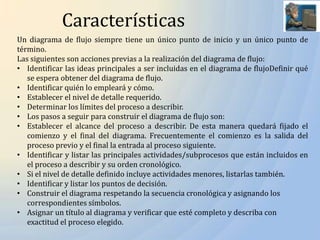 Características
Un diagrama de flujo siempre tiene un único punto de inicio y un único punto de
término.
Las siguientes son acciones previas a la realización del diagrama de flujo:
• Identificar las ideas principales a ser incluidas en el diagrama de flujoDefinir qué
   se espera obtener del diagrama de flujo.
• Identificar quién lo empleará y cómo.
• Establecer el nivel de detalle requerido.
• Determinar los límites del proceso a describir.
• Los pasos a seguir para construir el diagrama de flujo son:
• Establecer el alcance del proceso a describir. De esta manera quedará fijado el
   comienzo y el final del diagrama. Frecuentemente el comienzo es la salida del
   proceso previo y el final la entrada al proceso siguiente.
• Identificar y listar las principales actividades/subprocesos que están incluidos en
   el proceso a describir y su orden cronológico.
• Si el nivel de detalle definido incluye actividades menores, listarlas también.
• Identificar y listar los puntos de decisión.
• Construir el diagrama respetando la secuencia cronológica y asignando los
   correspondientes símbolos.
• Asignar un título al diagrama y verificar que esté completo y describa con
   exactitud el proceso elegido.
 