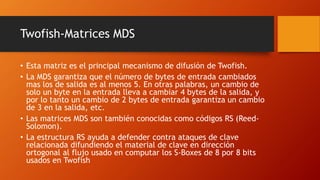 Twofish-Matrices MDS
• Esta matriz es el principal mecanismo de difusión de Twofish.
• La MDS garantiza que el número de bytes de entrada cambiados
mas los de salida es al menos 5. En otras palabras, un cambio de
solo un byte en la entrada lleva a cambiar 4 bytes de la salida, y
por lo tanto un cambio de 2 bytes de entrada garantiza un cambio
de 3 en la salida, etc.
• Las matrices MDS son también conocidas como códigos RS (Reed-
Solomon).
• La estructura RS ayuda a defender contra ataques de clave
relacionada difundiendo el material de clave en dirección
ortogonal al flujo usado en computar los S-Boxes de 8 por 8 bits
usados en Twofish
 