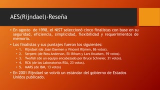 AES(Rijndael)-Reseña
• En agosto de 1998, el NIST seleccionó cinco finalistas con base en su
seguridad, eficiencia, simplicidad, flexibilidad y requerimientos de
memoria.
• Los finalistas y sus puntajes fueron los siguientes:
• 1. Rijndael (de Joan Daemen y Vincent Rijmen, 86 votos).
• 2. Serpent (de Ross Anderson, Eli Biham y Lars Knudsen, 59 votos).
• 3. Twofish (de un equipo encabezado por Bruce Schneier, 31 votos).
• 4. RC6 (de los Laboratorios RSA, 23 votos).
• 5. MARS (de IBM, 13 votos)
• En 2001 Rijndael se volvió un estándar del gobierno de Estados
Unidos publicado.
 