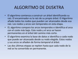 ALGORITMO DE DIJSKTRAEl algoritmo comienza a construir un árbol identificando su raíz. El encaminador es la raíz de su propio árbol. El Algoritmo añade todos los nodos que pueden ser alcanzados desde esa raíz. Los nodos y arcos son temporales en esta etapa.EL algoritmo compara los arcos temporales e identifica el arco con el coste más bajo. Este nodo y el arco se hacen permanentes en el árbol del camino más corto.El algoritmo examina la base de datos e identifica a cada nodo que puede ser alcanzado desde su nodo elegido. Estos nodos y sus arcos se añaden de forma temporal al árbol.Las dos últimas etapas se repiten hasta que cada nodo de la red se ha convertido en permanente.