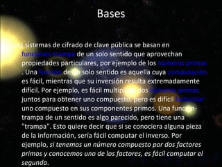 Bases Los sistemas de cifrado de clave pública se basan en  funciones-trampa  de un solo sentido que aprovechan propiedades particulares, por ejemplo de los  números primos . Una  función  de un solo sentido es aquella cuya  computación  es fácil, mientras que su inversión resulta extremadamente difícil. Por ejemplo, es fácil multiplicar dos  números primos  juntos para obtener uno compuesto, pero es difícil  factorizar  uno compuesto en sus componentes primos. Una función-trampa de un sentido es algo parecido, pero tiene una "trampa". Esto quiere decir que si se conociera alguna pieza de la información, sería fácil computar el inverso. Por ejemplo,  si tenemos un número compuesto por dos factores primos y conocemos uno de los factores, es fácil computar el segundo . 