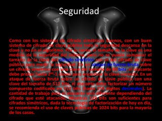 Seguridad  Como con los sistemas de cifrado simétricos buenos, con un buen sistema de cifrado de clave pública toda la seguridad descansa en la clave y no en el algoritmo. Por lo tanto, el tamaño de la clave es una medida de la seguridad del sistema, pero no se puede comparar el tamaño de la clave del  cifrado simétrico  con el del cifrado de clave pública para medir la seguridad. En un  ataque de fuerza bruta  sobre un cifrado simétrico con una clave del tamaño de 80  bits , el atacante debe probar hasta 2 80 -1 claves para encontrar la clave correcta. En un ataque de fuerza bruta sobre un cifrado de clave pública con una clave del tamaño de 512 bits, el atacante debe factorizar un número compuesto codificado en 512 bits (hasta 155 dígitos  decimales ). La cantidad de trabajo para el atacante será diferente dependiendo del cifrado que esté atacando. Mientras 128 bits son suficientes para cifrados simétricos, dada la tecnología de factorización de hoy en día, se recomienda el uso de claves públicas de 1024 bits para la mayoría de los casos. 