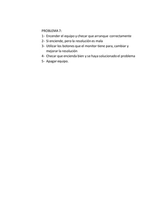 PROBLEMA 7:
1- Encender el equipo y checar que arranque correctamente
2- Si enciende, pero la resolución es mala
3- Utilizar los botones que el monitor tiene para, cambiar y
mejorar la resolución
4- Checar que encienda bien y se haya solucionado el problema
5- Apagar equipo.
 