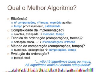 Qual o Melhor Algoritmo?
 Eficiência?
 nº comparações, nº trocas, memória auxiliar,
 tempo processamento, estabilidade
 Complexidade da implementação?
 simples, avançada  memória, tempo
 Técnica de ordenação (comparações, trocas)?
 selecção, troca, ...  nºcomparações, nºtrocas
 Método de comparação (comparações, tempo)?
 numérica, lexicográfica  comparações, tempo
 Evolução da ordenação?
 parcial, total
“... não há algoritmos bons ou maus,
há algoritmos mais ou menos adequados!”
 
