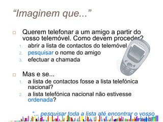 “Imaginem que...”
 Querem telefonar a um amigo a partir do
vosso telemóvel. Como devem proceder?
1. abrir a lista de contactos do telemóvel
2. pesquisar o nome do amigo
3. efectuar a chamada
 Mas e se...
1. a lista de contactos fosse a lista telefónica
nacional?
2. a lista telefónica nacional não estivesse
ordenada?
“... pesquisar toda a lista até encontrar o vosso
amigo!”
 