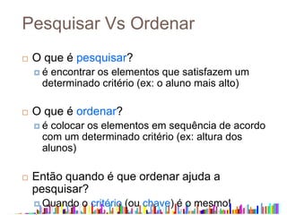 Pesquisar Vs Ordenar
 O que é pesquisar?
 é encontrar os elementos que satisfazem um
determinado critério (ex: o aluno mais alto)
 O que é ordenar?
 é colocar os elementos em sequência de acordo
com um determinado critério (ex: altura dos
alunos)
 Então quando é que ordenar ajuda a
pesquisar?
 Quando o critério (ou chave) é o mesmo!
 