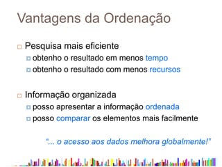 Vantagens da Ordenação
 Pesquisa mais eficiente
 obtenho o resultado em menos tempo
 obtenho o resultado com menos recursos
 Informação organizada
 posso apresentar a informação ordenada
 posso comparar os elementos mais facilmente
“... o acesso aos dados melhora globalmente!”
 