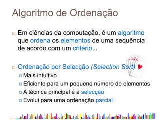 Algoritmo de Ordenação
 Em ciências da computação, é um algoritmo
que ordena os elementos de uma sequência
de acordo com um critério...
 Ordenação por Selecção (Selection Sort)
 Mais intuitivo
 Eficiente para um pequeno número de elementos
 A técnica principal é a selecção
 Evolui para uma ordenação parcial
 