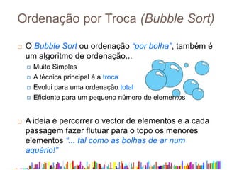 Ordenação por Troca (Bubble Sort)
 O Bubble Sort ou ordenação “por bolha”, também é
um algoritmo de ordenação...
 Muito Simples
 A técnica principal é a troca
 Evolui para uma ordenação total
 Eficiente para um pequeno número de elementos
 A ideia é percorrer o vector de elementos e a cada
passagem fazer flutuar para o topo os menores
elementos “... tal como as bolhas de ar num
aquário!”
 