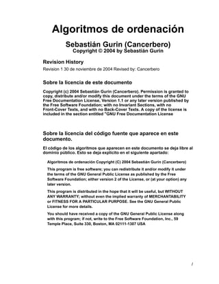 Algoritmos de ordenación
            Sebastián Gurin (Cancerbero)
                Copyright © 2004 by Sebastián Gurin

Revision History
Revision 1 30 de noviembre de 2004 Revised by: Cancerbero


Sobre la licencia de este documento
Copyright (c) 2004 Sebastián Gurin (Cancerbero). Permission is granted to
copy, distribute and/or modify this document under the terms of the GNU
Free Documentation License, Version 1.1 or any later version published by
the Free Software Foundation; with no Invariant Sections, with no
Front-Cover Texts, and with no Back-Cover Texts. A copy of the license is
included in the section entitled "GNU Free Documentation License



Sobre la licencia del código fuente que aparece en este
documento.
El código de los algoritmos que aparecen en este documento se deja libre al
dominio público. Esto se deja explícito en el siguiente apartado:

  Algoritmos de ordenación Copyright (C) 2004 Sebastián Gurin (Cancerbero)
  This program is free software; you can redistribute it and/or modify it under
  the terms of the GNU General Public License as published by the Free
  Software Foundation; either version 2 of the License, or (at your option) any
  later version.
  This program is distributed in the hope that it will be useful, but WITHOUT
  ANY WARRANTY; without even the implied warranty of MERCHANTABILITY
  or FITNESS FOR A PARTICULAR PURPOSE. See the GNU General Public
  License for more details.
  You should have received a copy of the GNU General Public License along
  with this program; if not, write to the Free Software Foundation, Inc., 59
  Temple Place, Suite 330, Boston, MA 02111-1307 USA




                                                                                  1
 