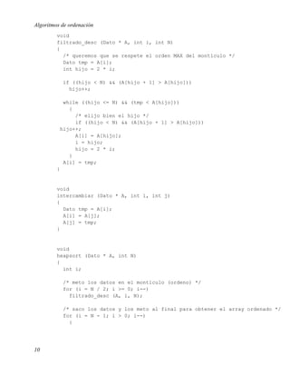 Algoritmos de ordenación
         void
         filtrado_desc (Dato * A, int i, int N)
         {
           /* queremos que se respete el orden MAX del montículo */
           Dato tmp = A[i];
           int hijo = 2 * i;

           if ((hijo < N) && (A[hijo + 1] > A[hijo]))
             hijo++;

           while ((hijo <= N) && (tmp < A[hijo]))
             {
               /* elijo bien el hijo */
               if ((hijo < N) && (A[hijo + 1] > A[hijo]))
          hijo++;
               A[i] = A[hijo];
               i = hijo;
               hijo = 2 * i;
             }
           A[i] = tmp;
         }


         void
         intercambiar (Dato * A, int i, int j)
         {
           Dato tmp = A[i];
           A[i] = A[j];
           A[j] = tmp;
         }


         void
         heapsort (Dato * A, int N)
         {
           int i;

           /* meto los datos en el montículo (ordeno) */
           for (i = N / 2; i >= 0; i--)
             filtrado_desc (A, i, N);

           /* saco los datos y los meto al final para obtener el array ordenado */
           for (i = N - 1; i > 0; i--)
             {




10
 