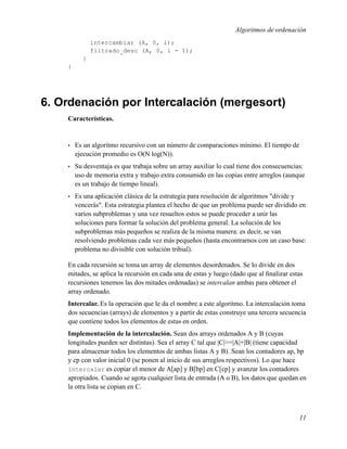 Algoritmos de ordenación
              intercambiar (A, 0, i);
              filtrado_desc (A, 0, i - 1);
          }
    }




6. Ordenación por Intercalación (mergesort)
    Características.


    •   Es un algoritmo recursivo con un número de comparaciones mínimo. El tiempo de
        ejecución promedio es O(N log(N)).
    •   Su desventaja es que trabaja sobre un array auxiliar lo cual tiene dos consecuencias:
        uso de memoria extra y trabajo extra consumido en las copias entre arreglos (aunque
        es un trabajo de tiempo lineal).
    •   Es una aplicación clásica de la estrategia para resolución de algoritmos "divide y
        vencerás". Esta estrategia plantea el hecho de que un problema puede ser dividido en
        varios subproblemas y una vez resueltos estos se puede proceder a unir las
        soluciones para formar la solución del problema general. La solución de los
        subproblemas más pequeños se realiza de la misma manera: es decir, se van
        resolviendo problemas cada vez más pequeños (hasta encontrarnos con un caso base:
        problema no divisible con solución tribial).

    En cada recursión se toma un array de elementos desordenados. Se lo divide en dos
    mitades, se aplica la recursión en cada una de estas y luego (dado que al ﬁnalizar estas
    recursiones tenemos las dos mitades ordenadas) se intercalan ambas para obtener el
    array ordenado.
    Intercalar. Es la operación que le da el nombre a este algoritmo. La intercalación toma
    dos secuencias (arrays) de elementos y a partir de estas construye una tercera secuencia
    que contiene todos los elementos de estas en orden.
    Implementación de la intercalación. Sean dos arrays ordenados A y B (cuyas
    longitudes pueden ser distintas). Sea el array C tal que |C|>=|A|+|B| (tiene capacidad
    para almacenar todos los elementos de ambas listas A y B). Sean los contadores ap, bp
    y cp con valor inicial 0 (se ponen al inicio de sus arreglos respectivos). Lo que hace
    intercalar es copiar el menor de A[ap] y B[bp] en C[cp] y avanzar los contadores
    apropiados. Cuando se agota cualquier lista de entrada (A o B), los datos que quedan en
    la otra lista se copian en C.



                                                                                          11
 