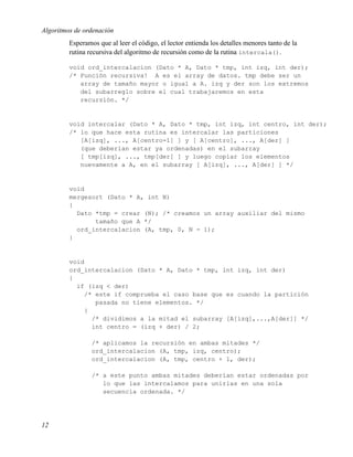 Algoritmos de ordenación
         Esperamos que al leer el código, el lector entienda los detalles menores tanto de la
         rutina recursiva del algoritmo de recursión como de la rutina intercala().

         void ord_intercalacion (Dato * A, Dato * tmp, int izq, int der);
         /* Función recursiva! A es el array de datos. tmp debe ser un
            array de tamaño mayor o igual a A. izq y der son los extremos
            del subarreglo sobre el cual trabajaremos en esta
            recursión. */


         void intercalar (Dato * A, Dato * tmp, int izq, int centro, int der);
         /* lo que hace esta rutina es intercalar las particiones
            [A[izq], ..., A[centro-1] ] y [ A[centro], ..., A[der] ]
            (que deberían estar ya ordenadas) en el subarray
            [ tmp[izq], ..., tmp[der] ] y luego copiar los elementos
            nuevamente a A, en el subarray [ A[izq], ..., A[der] ] */


         void
         mergesort (Dato * A, int N)
         {
           Dato *tmp = crear (N); /* creamos un array auxiliar del mismo
                tamaño que A */
           ord_intercalacion (A, tmp, 0, N - 1);
         }


         void
         ord_intercalacion (Dato * A, Dato * tmp, int izq, int der)
         {
           if (izq < der)
             /* este if comprueba el caso base que es cuando la partición
                pasada no tiene elementos. */
             {
               /* dividimos a la mitad el subarray [A[izq],...,A[der]] */
               int centro = (izq + der) / 2;

                 /* aplicamos la recursión en ambas mitades */
                 ord_intercalacion (A, tmp, izq, centro);
                 ord_intercalacion (A, tmp, centro + 1, der);

                 /* a este punto ambas mitades deberían estar ordenadas por
                    lo que las intercalamos para unirlas en una sola
                    secuencia ordenada. */




12
 