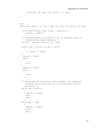 Algoritmos de ordenación
         intercalar (A, tmp, izq, centro + 1, der);
     }
}


void
intercalar (Dato * A, Dato * tmp, int izq, int centro, int der)
{
  /* mis particiones serán [izq,...,centro-1] y
     [centro,...,der] */

    /* contadores para la primera mitad, la segunda y para la
       intercalacion respectivamente. */
    int ap = izq, bp = centro, cp = izq;

    while ((ap < centro) && (bp <= der))
      {
        if (A[ap] <= A[bp])
 {
     tmp[cp] = A[ap];
     ap++;
 }
         else
 {
     tmp[cp] = A[bp];
     bp++;
 }
         cp++;
     }

    /* terminamos de intercalar, ahora metemos los elementos
        restantes de la lista que aún no ha terminado de ser
        procesada. */
    while (ap < centro)
      {
         tmp[cp] = A[ap];
         cp++;
         ap++;
      }
    while (bp <= der)
      {
         tmp[cp] = A[bp];
         cp++;
         bp++;




                                                                     13
 