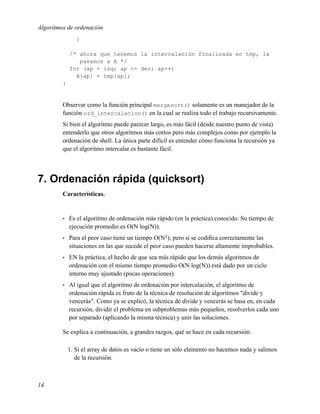 Algoritmos de ordenación
                }

             /* ahora que tenemos la intercalación finalizada en tmp, la
                pasamos a A */
             for (ap = izq; ap <= der; ap++)
               A[ap] = tmp[ap];
         }


         Observar como la función principal mergesort() solamente es un manejador de la
         función ord_intercalacion() en la cual se realiza todo el trabajo recursivamente.
         Si bien el algoritmo puede parecer largo, es más fácil (desde nuestro punto de vista)
         entenderlo que otros algoritmos más cortos pero más complejos como por ejemplo la
         ordenación de shell. La única parte difícil es entender cómo funciona la recursión ya
         que el algoritmo intercalar es bastante fácil.




7. Ordenación rápida (quicksort)
         Características.


         •   Es el algoritmo de ordenación más rápido (en la práctica) conocido. Su tiempo de
             ejecución promedio es O(N log(N)).
         •   Para el peor caso tiene un tiempo O(N2 ), pero si se codiﬁca correctamente las
             situaciones en las que sucede el peor caso pueden hacerse altamente improbables.
         •   EN la práctica, el hecho de que sea más rápido que los demás algoritmos de
             ordenación con el mismo tiempo promedio O(N log(N)) está dado por un ciclo
             interno muy ajustado (pocas operaciones).
         •   Al igual que el algoritmo de ordenación por intercalación, el algoritmo de
             ordenación rápida es fruto de la técnica de resolución de algoritmos "divide y
             vencerás". Como ya se explicó, la técnica de divide y vencerás se basa en, en cada
             recursión, dividir el problema en subproblemas más pequeños, resolverlos cada uno
             por separado (aplicando la misma técnica) y unir las soluciones.

         Se explica a continuación, a grandes razgos, qué se hace en cada recursión:

             1. Si el array de datos es vacío o tiene un sólo elemento no hacemos nada y salimos
                de la recursión.



14
 