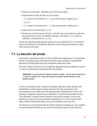 Algoritmos de ordenación
        2. Elegimos un elemento v (llamado pivote) del array de datos.
        3. Particionamos el array de datos A en tres arrays:
          •   A1={todos los elementos de A - {v} que sean menores o iguales que v}
          •   A2={v}
          •   A3={todos los elementos de A - {v} que sean mayores o iguales que v}

        4. Aplicamos la recursión sobre A1 y A32
        5. Realizamos el último paso de "divide y vencerás" que es unir todas las soluciones
           para que formen el array A ordenado. Dado que a este punto A1 y A3 están ya
           ordenados, concatenamos A1, A2 y A3.
      Si bien este algoritmo puede parecer sencillo, hay que implementar 2 y 3 de modo de
      favorecer al máximo la velocidad del algoritmo. Es por esto que discutiremos a parte
      cómo realizar estas tareas.


7.1. La elección del pivote
      Se discutirá a continuación cuál es el mejor método para implementar 2. Es importante
      discutir este punto porque un mecanismo erróneo puede estropear la velocidad del
      algoritmo (de hecho puede hacer que el algoritmo quede muy lento).
      Sin lugar a dudas la eﬁciencia de este algoritmo dependerá de cómo elegimos el pivote
      v ya que este determina las particiones del array de datos.

           Important: Lo que queremos lograr es elegir el pivote v tal que las particiones A1
           y A3que se realizan en 3 sean de tamaños (cantidad de elementos) lo más
           iguales posible.



      Al lector se le puede ocurrir la siguiente estrategia: dado que el array de datos está
      desordenado, se podría elegir el primer elemento del array como pivote. Esto
      funcionaría bien si los datos estuvieran uniformemente distribuidos en el array. Sin
      embargo, no podemos suponer esto: al algoritmo se le podría estar pasando un array
      "casi ordenado", y elegir el primer elemento como pivote resultaría, en este caso,
      desastroso ya que |A1| sería muy pequeño comparado con |A3. Por la misma razón,
      elegir el último elemento del array como pivote también es una mala idea.
      Si contamos con un buen generador de números aleatorios (siempre que estos cumplan
      con una distribución uniforme), una solución sería elegir el pivote al azar entre los




                                                                                               15
 