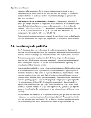 Algoritmos de ordenación
         elementos del array de datos. Por lo general, esta estrategia es segura ya que es
         improbable que un pivote al azar de una partición mala. Sin embargo, la elección de
         números aleatorios es un proceso costoso e incrementa el tiempo de ejecución del
         algoritmo. mecanismo
         Una buena estrategia: madiana de tres elementos. . Una estrategia para elegir el
         pivote que siempre funcionará es elegir como pivote la mediana de los elementos de la
         izquierda, la derecha y el centro, es decir, si el array de datos es A, la mediana del
         conjunto { A[0], A[N-1], A[(N-1)/2] }. Por ejemplo, si nuestro array de datos fuera 6 8
         1 3 10 2 9, el pivote es la mediana de { 6, 9, 3 } o sea 6. Esto determinará las
         particiones A1={1, 3, 2}, A2={ 6 } y A3={ 8, 10, 9 }.
         Es importante tener en cuenta que esta estrategia de elección del pivote no dará la mejor
         elección3: simplemente nos asegura que, en promedio, la elección del pivote es buena.



7.2. La estrategia de partición
         Sea A el array de datos con N elementos. Se podría implementar muy fácilmente la
         partición utilizando arrays auxiliares. Sin embargo no podemos permitirnos este uso de
         memoria auxiliar ni el tiempo que lleva almacenar los datos en estos arrays auxiliares.
         Trataremos de reordenar los elementos de A de forma tal que los elementos que
         aparecen antes del pivote sean menores o iguales a él, y los que aparecen después del
         pivote sean mayores o iguales a él. De este modo nos ahorraremos el paso 5 y no
         necesitaremos utilizar memoria auxiliar.
         Una vez que hemos elegido el pivote v, intercambiamos éste con el último elemento de
         A. Tomamos dos contadores: i que apunte al primer elemento de A y j que apunte al
         penúltimo elemento de A (el último es el pivote). Mientras i<j incrementamos i hasta
         encontrar un elemento mayor o igual al pivote y decrementamos j hasta encontrar un
         elemento menor o igual al pivote. (Notar que cuando i y j se han detenido, i apunta a un
         elemento grande y j apunta a un elemento pequeño). Siempre que se siga cumpliendo
         i<j, intercambiamos A[i] con A[j]. Seguimos incrementando i y decrementando j y
         seguimos intercambiando hasta que i>=j. Cuando esto sucede (i y j se cruzan), i está
         apuntando al primer elemento de lo que sería la partición A3. Queremos que el pivote
         quede en el medio de las dos particiones por lo que intercambiamos A[i] con el pivote
         (A[N-1]).
         Tal vez el lector esté interesado en la siguiente discusion: ¿Por qué parar los contadores
         i o j cuando nos encontramos con un elemento igual al pivote? Póngase el caso límite
         en el que todos los datos sean iguales4. Si i se detuviera pero j no cuando se encuentra
         con un elemento igual al pivote, tendríamos que al ﬁnal de algoritmo todos los



16
 