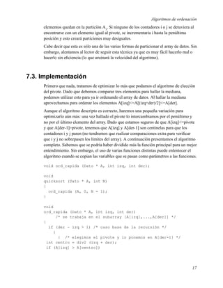 Algoritmos de ordenación
     elementos quedan en la partición A3. Si ninguno de los contadores i o j se detuviera al
     encontrarse con un elemento igual al pivote, se incrementaría i hasta la penúltima
     posición y esto creará particiones muy desiguales.
     Cabe decir que esta es sólo una de las varias formas de particionar el array de datos. Sin
     embargo, alentamos al lector de seguir esta técnica ya que es muy fácil hacerlo mal o
     hacerlo sin eﬁciencia (lo que aruinará la velocidad del algoritmo).



7.3. Implementación
     Primero que nada, tratamos de optimizar lo más que podamos el algoritmo de elección
     del pivote. Dado que debemos comparar tres elementos para hallar la mediana,
     podemos utilizar esto para ya ir ordenando el array de datos. Al hallar la mediana
     aprovechamos para ordenar los elementos A[izq]<=A[(izq+der)/2]<=A[der].
     Aunque el algoritmo descripto es correcto, haremos una pequeña variación para
     optimizarlo aún más: una vez hallado el pivote lo intercambiamos por el penúltimo y
     no por el último elemento del array. Dado que estamos seguros de que A[izq]<=pivote
     y que A[der-1]=pivote, tenemos que A[izq] y A[der-1] son centinelas para que los
     contadores i y j paren (no tendremos que realizar comparaciones extra para veriﬁcar
     que i y j no sobrepasen los límites del array). A continuación presentamos el algoritmo
     completo. Sabemos que se podría haber dividido más la función principal para un mejor
     entendimiento. Sin embargo, el uso de varias funciones distintas puede enlentecer el
     algoritmo cuando se copian las variables que se pasan como parámetros a las funciones.

     void ord_rapida (Dato * A, int izq, int der);

     void
     quicksort (Dato * A, int N)
     {
       ord_rapida (A, 0, N - 1);
     }

     void
     ord_rapida (Dato * A, int izq, int der)
           /* se trabaja en el subarray [A[izq],...,A[der]] */
     {
       if (der - izq > 1) /* caso base de la recursión */
         {
            { /* elegimos el pivote y lo ponemos en A[der-1] */
      int centro = div2 (izq + der);
      if (A[izq] > A[centro])




                                                                                            17
 
