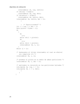 Algoritmos de ordenación
            intercambiar (A, izq, centro);
          if (A[izq] > A[der])
            intercambiar (A, izq, der);
          if (A[centro] > A[der])
            intercambiar (A, centro, der);
          intercambiar (A, centro, der - 1);
               }

                { /* "particionamos" */
          int i = izq, j = der - 1;
          Dato pivote = A[der - 1];
          do
             {
               do
                  i++;
               while (A[i] < pivote);
               do
                  j--;
               while (A[j] > pivote);
               intercambiar (A, i, j);
             }
          while (j > i);

          /* deshacemos el último intercambio el cual se efectuó
             sin cumplirse i<j */
          intercambiar (A, i, j);

          /* ponemos el pivote en el medio de ambas particiones */
          intercambiar (A, i, der - 1);

          /* aplicamos la recursión en las particiones halladas */
          ord_rapida (A, izq, i - 1);
          ord_rapida (A, i + 1, der);
               }
             }
         }




18
 