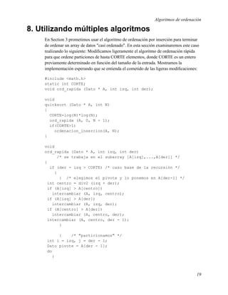 Algoritmos de ordenación

8. Utilizando múltiples algoritmos
    En Section 3 prometimos usar el algoritmo de ordenación por inserción para terminar
    de ordenar un array de datos "casi ordenado". En esta sección examinaremos este caso
    realizando lo siguiente: Modiﬁcamos ligeramente el algoritmo de ordenación rápida
    para que ordene particiones de hasta CORTE elementos, donde CORTE es un entero
    previamente determinado en función del tamaño de la entrada. Mostramos la
    implementación esperando que se entienda el cometido de las ligeras modiﬁcaciones:

    #include <math.h>
    static int CORTE;
    void ord_rapida (Dato * A, int izq, int der);

    void
    quicksort (Dato * A, int N)
    {
      CORTE=log(N)*log(N);
      ord_rapida (A, 0, N - 1);
      if(CORTE>1)
        ordenacion_insercion(A, N);
    }

    void
    ord_rapida (Dato * A, int izq, int der)
          /* se trabaja en el subarray [A[izq],...,A[der]] */
    {
      if (der - izq > CORTE) /* caso base de la recursión */
        {
           { /* elegimos el pivote y lo ponemos en A[der-1] */
     int centro = div2 (izq + der);
     if (A[izq] > A[centro])
       intercambiar (A, izq, centro);
     if (A[izq] > A[der])
       intercambiar (A, izq, der);
     if (A[centro] > A[der])
       intercambiar (A, centro, der);
     intercambiar (A, centro, der - 1);
           }

          {    /* "particionamos" */
     int i = izq, j = der - 1;
     Dato pivote = A[der - 1];
     do
        {



                                                                                      19
 