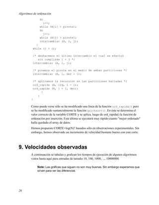 Algoritmos de ordenación
               do
                  i++;
               while (A[i] < pivote);
               do
                  j--;
               while (A[j] > pivote);
               intercambiar (A, i, j);
            }
          while (j > i);

          /* deshacemos el último intercambio el cual se efectuó
             sin cumplirse i < j */
          intercambiar (A, i, j);

          /* ponemos el pivote en el medio de ambas particiones */
          intercambiar (A, i, der - 1);

          /* aplicamos la recursión en las particiones halladas */
          ord_rapida (A, izq, i - 1);
          ord_rapida (A, i + 1, der);
               }
             }
         }

         Como puede verse sólo se ha modiﬁcado una línea de la función ord_rapida() pero
         se ha modiﬁcado sustancialmente la función quicksort(). En esta se determina el
         valor correcto de la variable CORTE y se aplica, luego de ord_rapida() la función de
         ordenación por inserción. Esta última se ejecutará muy rápido cuanto "mejor ordenado"
         halla quedado el array de datos.
         Hemos propuesto CORTE=log(N)2 basados sólo en observaciones experimentales. Sin
         embargo, hemos observado un incremento de velocidad bastante bueno con este corte.




9. Velocidades observadas
         A continuación se tabulan y graﬁcan los tiempos de ejecución de algunos algoritmos
         vistos hasta aquí para entradas de tamaño 10, 100, 1000, ..., 10000000.

             Note: Las gráﬁcas que siguen no son muy buenas. Sin embargo esperamos que
             sirvan para ver las diferencias




20
 