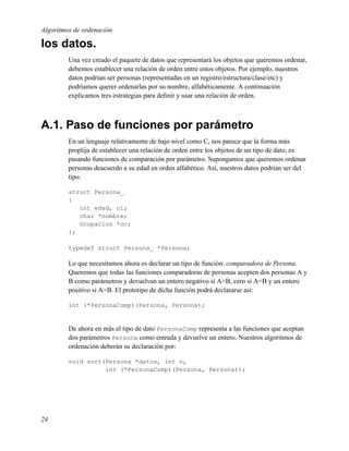 Algoritmos de ordenación

los datos.
         Una vez creado el paquete de datos que representará los objetos que queremos ordenar,
         debemos establecer una relación de orden entre estos objetos. Por ejemplo, nuestros
         datos podrían ser personas (representadas en un registro/estructura/clase/etc) y
         podríamos querer ordenarlas por su nombre, alfabéticamente. A continuación
         explicamos tres estrategias para deﬁnir y usar una relación de orden.



A.1. Paso de funciones por parámetro
         En un lenguaje relativamente de bajo nivel como C, nos parece que la forma más
         proplija de establecer una relación de orden entre los objetos de un tipo de dato, es
         pasando funciones de comparación por parámetro. Supongamos que queremos ordenar
         personas deacuerdo a su edad en orden alfabético. Así, nuestros datos podrían ser del
         tipo:

         struct Persona_
         {
            int edad, ci;
            char *nombre;
            Ocupacion *oc;
         };

         typedef struct Persona_ *Persona;

         Lo que necesitamos ahora es declarar un tipo de función: comparadora de Persona.
         Queremos que todas las funciones comparadoras de personas acepten dos personas A y
         B como parámetros y devuelvan un entero negativo si A<B, cero si A=B y un entero
         positivo si A>B. El prototipo de dicha función podrá declararse así:

         int (*PersonaComp)(Persona, Persona);


         De ahora en más el tipo de dato PersonaComp representa a las funciones que aceptan
         dos parámetros Persona como entrada y devuelve un entero. Nuestros algoritmos de
         ordenación deberán su declaración por:

         void sort(Persona *datos, int n,
                   int (*PersonaComp)(Persona, Persona));




24
 