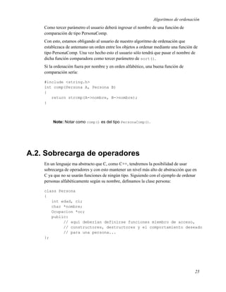 Algoritmos de ordenación
    Como tercer parámetro el usuario deberá ingresar el nombre de una función de
    comparación de tipo PersonaComp.
    Con esto, estamos obligando al usuario de nuestro algoritmo de ordenación que
    establezaca de antemano un orden entre los objetos a ordenar mediante una función de
    tipo PersonaComp. Una vez hecho esto el usuario sólo tendrá que pasar el nombre de
    dicha función comparadora como tercer parámetro de sort().
    Si la ordenación fuera por nombre y en orden alfabético, una buena función de
    comparación sería:

    #include <string.h>
    int comp(Persona A, Persona B)
    {
       return strcmp(A->nombre, B->nombre);
    }



        Note: Notar como comp() es del tipo PersonaComp().




A.2. Sobrecarga de operadores
    En un lenguaje ma abstracto que C, como C++, tendremos la posibilidad de usar
    sobrecarga de operadores y con esto mantener un nivel más alto de abstracción que en
    C ya que no se usarán funciones de ningún tipo. Siguiendo con el ejemplo de ordenar
    personas alfabéticamente según su nombre, deﬁnamos la clase persona:

    class Persona
    {
       int edad, ci;
       char *nombre;
       Ocupacion *oc;
       public:
            // aquí deberían definirse funciones miembro de acceso,
            // constructores, destructores y el comportamiento deseado
            // para una persona...
    };




                                                                                       25
 