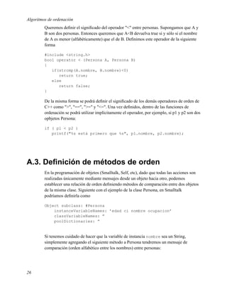 Algoritmos de ordenación
         Queremos deﬁnir el signiﬁcado del operador "<" entre personas. Supongamos que A y
         B son dos personas. Entonces queremos que A<B devuelva true si y sólo si el nombre
         de A es menor (alfabéticamente) que el de B. Deﬁnimos este operador de la siguiente
         forma

         #include <string.h>
         bool operator < (Persona A, Persona B)
         {
            if(strcmp(A.nombre, B.nombre)<0)
               return true;
            else
               return false;
         }

         De la misma forma se podrá deﬁnir el signiﬁcado de los demás operadores de orden de
         C++ como ">", "==", ">=" y "<=". Una vez deﬁnidos, dentro de las funciones de
         ordenación se podrá utilizar implícitamente el operador, por ejemplo, si p1 y p2 son dos
         opbjetos Persona:

         if ( p1 < p2 )
            printf("%s está primero que %s", p1.nombre, p2.nombre);




A.3. Deﬁnición de métodos de orden
         En la programación de objetos (Smalltalk, Self, etc), dado que todas las acciones son
         realizadas únicamente mediante mensajes desde un objeto hacia otro, podemos
         establecer una relación de orden deﬁniendo métodos de comparación entre dos objetos
         de la misma clase. Siguiente con el ejemplo de la clase Persona, en Smalltalk
         podríamos deﬁnirla como

         Object subclass: #Persona
             instanceVariableNames: ’edad ci nombre ocupacion’
             classVariableNames: ”
             poolDictionaries: ”


         Si tenemos cuidado de hacer que la variable de instancia nombre sea un String,
         simplemente agregando el siguiente método a Persona tendremos un mensaje de
         comparación (orden alfabético entre los nombres) entre personas:




26
 
