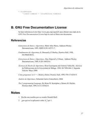 Algoritmos de ordenación
     < otraPersona
         ^((self nombre) < (otraPersona nombre))




B. GNU Free Documentation License
     Se hace referencia al sitio http://www.gnu.org/copyleft/ para obtener una copia de la
     GNU Free Documentation License bajo la cual se libera este documento.


Referencias
     Estructuras de Datos y Algoritmos, Mark Allen Weiss, Addison-Wesley
          Iberoamericana, 1995, ISBN 0-201-62571-7.

     Fundamentos de Algoritmia, G. Brassard y P. Bratley, Prentice Hall, 1998,
         84-89660-00-X.

     Estructuras de Datos y Algoritmos, Aho, Hopcrotf y Ullman, Addison Wesley
          Iberoamericana, 1988, 0-201-64024-4.

     Técnicas de Diseño de Algoritmos, Rosa Guerequeta and Antonio Vallecillo , Servicio
         de Publicaciones de la Universidad de Málaga. 1998, 84-7496-666-3, Segunda
         Edición: Mayo 2000.

     Cómo programar en C++, Deitel y Deitel, Prentice Hall, 1999, 970-17-0254-9.

     Análisis de Algoritmos, Sebastián Gurin (Cancerbero), 2004.

     The C programming Language, By Brian W. Kernighan y Dennis M. Ritchie,
         Prentice-Hall, 1998, 0-13-110362-8.



Notes
     1. Recibe este nombre por su creador Donald Shell.
     2. ¿por qué no la aplicamos sobre A2? por 1.




                                                                                             27
 
