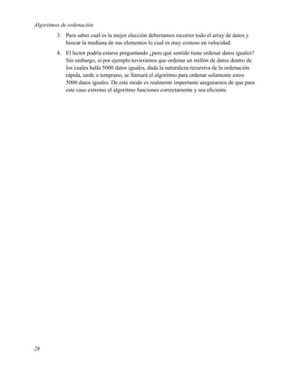 Algoritmos de ordenación
         3. Para saber cuál es la mejor elección deberíamos recorrer todo el array de datos y
            buscar la mediana de sus elementos lo cual es muy costoso en velocidad.
         4. El lector podría estarse preguntando ¿pero qué sentido tiene ordenar datos iguales?
            Sin embargo, si por ejemplo tuvieramos que ordenar un millón de datos dentro de
            los cuales halla 5000 datos iguales, dada la naturaleza recursiva de la ordenación
            rápida, tarde o temprano, se llamará el algoritmo para ordenar solamente estos
            5000 datos iguales. De este modo es realmente importante asegurarnos de que para
            este caso extremo el algoritmo funciones correctamente y sea eﬁciente.




28
 