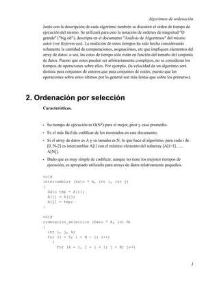 Algoritmos de ordenación
    Junto con la descripción de cada algoritmo también se discutirá el orden de tiempo de
    ejecución del mismo. Se utilizará para esto la notación de ordenes de magnitud "O
    grande" ("big oh"), descripta en el documento "Análisis de Algoritmos" del mismo
    autor (ver Referencias). La medición de estos tiempos ha sido hecha considerando
    solamente la cantidad de comparaciones, asignaciónes, etc que impliquen elementos del
    array de datos: o sea, las cotas de tiempo sólo están en función del tamaño del conjunto
    de datos. Puesto que estos pueden ser arbitrariamente complejos, no se consideran los
    tiempos de operaciones sobre ellos. Por ejemplo, (la velocidad de un algoritmo será
    distinta para conjuntos de enteros que para conjuntos de reales, puesto que las
    operaciones sobre estos últimos por lo general son más lentas que sobre los primeros).




2. Ordenación por selección
    Características.


    •   Su tiempo de ejecución es O(N2 ) para el mejor, peor y caso promedio.
    •   Es el más fácil de codiﬁcar de los mostrados en este documento.
    •   Si el array de datos es A y su tamaño es N, lo que hace el algoritmo, para cada i de
        [0..N-2] es intercambiar A[i] con el mínimo elemento del subarray [A[i+1], ...,
        A[N]].
    •   Dado que es muy simple de codiﬁcar, aunque no tiene los mejores tiempos de
        ejecución, es apropiado utilizarlo para arrays de datos relativamente pequeños.

    void
    intercambiar (Dato * A, int i, int j)
    {
      Dato tmp = A[i];
      A[i] = A[j];
      A[j] = tmp;
    }

    void
    ordenacion_seleccion (Dato * A, int N)
    {
      int i, j, k;
      for (i = 0; i < N - 1; i++)
        {
          for (k = i, j = i + 1; j < N; j++)



                                                                                               3
 