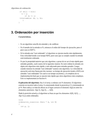 Algoritmos de ordenación
             if (A[j] < A[k])
               k = j;
                  if (k != i)
             intercambiar (A, i, k);
                }
         }




3. Ordenación por inserción
         Características.


         •   Es un algoritmo sencillo de entender y de codiﬁcar.
         •   Si el tamaño de la entrada es N, entonces el orden del tiempo de ejecución, para el
             peor caso es O(N2 );
         •   Si la entrada esta "casi ordenada", el algoritmo se ejecuta mucho más rápidamente.
             Esta velocidad tiende a un tiempo O(N), peor caso que se cumple cuando la entrada
             está totalmente ordenada.
         •   Es por la propiedad anterior que este algoritmo, a pesar de no ser el más rápido para
             entradas grandes, suele usarse de la siguiente manera: Se semi ordena la entrada con
             algún otro algoritmo más rápido y más adecuado para entradas grandes. Luego,
             cuando tenemos la entrada "casi ordenada" usamos este algoritmo. La velocidad de
             ejecución será muy buena por dos razones: su tiempo de ejecución tiende a O(N) con
             entradas "casi ordenadas" (lo cual es un tiempo excelente), y la simpleza de su
             implementación hará que se ejecute más rápido que otros algoritmos más complejos.
             Esto se implementará en Section 8.

         Explicación del algoritmo. Sea A el array a ordenar con N elementos. El algoritmo
         consiste en recorrer todo el array A comenzando desde la posición p=2 y terminando en
         p=N. Para cada p, se trata de ubicar en el lugar correcto el elemento A[p] en entre los
         elementos anteriores: A[p-1], A[p-2], ..., A[0].
         Dada la posición actual p, el algoritmo se basa en que los elementos A[0], A[1], ...,
         A[p-1] ya están ordenados.

         void
         ordenacion_insercion (Dato * A, int N)
         {
           int p, j;



4
 
