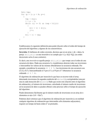 Algoritmos de ordenación
    Dato tmp;
    for (p = 1; p < N; p++)
      {
        tmp = A[p];
        j = p - 1;
        while ((j >= 0) && (tmp < A[j]))
          {
            A[j + 1] = A[j];
            j--;
          }
        A[j + 1] = tmp;
      }
}


Establezcamos la siguiente deﬁnición para poder discutir sobre el orden del tiempo de
ejecución del algoritmo y algunas de sus características.
Inversión. Si hablamos de orden creciente, decimos que en un array A de n datos, la
pareja (A[i],A[j]) es una inversión si se cumple que i<j y A[i]>A[j]. (en orden
decreciente sería el caso contrario).
Es decir, una inversión es aquella pareja (A[i],A[j]) que rompe con el orden de una
secuencia de datos. Dada una secuencia A, si pudiéramos detectar todas sus inversiones
e intercambiar los valores de las mismas obtendríamos la secuencia ordenada. Por
ejemplo, considérese la secuencia (5 3 9 7). Las inversiones de esta secuencia son
(5,3) y (9,7). Intercambiando el 5 por el 3 y el 9 por el 7 obtenemos la secuencia
ordenada (3 5 7 9).
El algoritmo de ordenación por inserción lo que hace es recorrer todo el array
detectando inversiones (la segunda condición del while()) y corrigiéndolas (una por
una en cada iteracción del while()). Dado que existe esta relación entre el algoritmo
de ordenación y el número de inversiones, calculando el número medio de inversiones
en la secuencia de datos se pueden obtener cotas precisas sobre el tiempo de ejecución
del algoritmo.
Puede demostrarse fácilmente que le número medio de inversiones en un array de n
elementos es n(n-1)/4 = O(n2 ).
Podemos decir entonces que el algoritmo de ordenación por inserción (y en realidad
cualquier algoritmo de ordenación que intercambie sólo elementos adyacentes),
requiere un tiempo de hasta orden n2 en promedio.




                                                                                        5
 