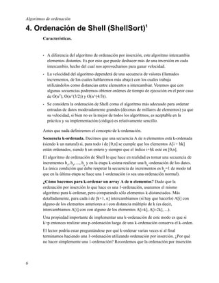 Algoritmos de ordenación

4. Ordenación de Shell (ShellSort)1
         Características.


         •   A diferencia del algoritmo de ordenación por inserción, este algoritmo intercambia
             elementos distantes. Es por esto que puede deshacer más de una inversión en cada
             intercambio, hecho del cual nos aprovechamos para ganar velocidad.
         •   La velocidad del algoritmo dependerá de una secuencia de valores (llamados
             incrementos, de los cuales hablaremos más abajo) con los cuales trabaja
             utilizándolos como distancias entre elementos a intercambiar. Veremos que con
             algunas secuencias podremos obtener ordenes de tiempo de ejecución en el peor caso
             de O(n2 ), O(n^(3/2)) y O(n^(4/3)).
         •   Se considera la ordenación de Shell como el algoritmo más adecuado para ordenar
             entradas de datos moderadamente grandes (decenas de millares de elementos) ya que
             su velocidad, si bien no es la mejor de todos los algoritmos, es aceptable en la
             práctica y su implementación (código) es relativamente sencillo.

         Antes que nada deﬁniremos el concepto de k-ordenación.
         Secuencia k-ordenada. Decimos que una secuencia A de n elementos está k-ordenada
         (siendo k un natural) si, para todo i de [0,n] se cumple que los elementos A[i + hk]
         están ordenados, siendo h un entero y siempre que el índice i+hk esté en [0,n].
         El algoritmo de ordenación de Shell lo que hace en realidad es tomar una secuencia de
         incrementos h1, h2, ..., hp y en la etapa k-esima realizar una hk-ordenación de los datos.
         La única condición que debe respetar la secuencia de incrementos es hp=1 de modo tal
         que en la última etapa se hace una 1-ordenación (o sea una ordenación normal).
         ¿Cómo hacemos para k-ordenar un array A de n elementos? Dado que la
         ordenación por inserción lo que hace es una 1-ordenación, usaremos el mismo
         algoritmo para k-ordenar, pero comparando sólo elementos k-distanciados. Más
         detalladamente, para cada i de [k+1, n] intercambiamos (si hay que hacerlo) A[i] con
         alguno de los elementos anteriores a i con distancia múltiplo de k (es decir,
         intercambiamos A[i] con con alguno de los elementos A[i-k], A[i-2k], ...).
         Una propiedad importante de implementar una k-ordenación de este modo es que si
         k>p entonces realizar una p-ordenación luego de una k-ordenación conserva el k-orden.
         El lector podría estar preguntándose por qué k-ordenar varias veces si al ﬁnal
         terminamos haciendo una 1-ordenación utilizando ordenación por inserción. ¿Por qué
         no hacer simplemente una 1-ordenación? Recordemos que la ordenación por inserción




6
 