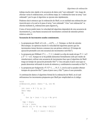 Algoritmos de ordenación
trabaja mucho más rápido si la secuencia de datos está "casi ordenada". Así, luego de
efectuar varias k-ordenaciones, en la última etapa, la 1-ordenación tiene un array "casi
ordenado", por lo que el algoritmo se ejecuta más rápidamente.
Podemos decir entonces que la ordenación de Shell, es en realidad una ordenación por
inserción pero a la cual se le pasa el array "casi ordenado". Esta "casi ordenación" se
efectúa mediante hk-ordenaciones para algunos hk.
Como el lector podrá intuir, la velocidad del algoritmo dependerá de esta secuencia de
incrementos hk y una buena secuencia de incrementos constará de naturales primos
relativos entre sí.
Secuencias de incrementos usadas comúnmente.

•   La propuesta por Shell: n/2, n/4, ..., n/(2k), ..., 1. Ventajas: es fácil de calcular.
    Desventajas: no optimiza mucho la velocidad del algoritmo puesto que los
    incrementos tienen factores comunes (no son primos relativos). El tiempo de
    ejecución promedio con esta secuencia de incrementos será O(n2 ).
•   La propuesta por Hibbard: 2k-1, ..., 7, 3, 1; donde k se elije de modo tal que 2k-1 < n/2
    y 2k+1-1 > n/2. Aunque no se ha podido demostrar formalmente (sólo por medio de
    simulaciones), utilizar esta secuencia de incrementos hace que el algoritmo de Shell
    tenga un tiempo de ejecución promedio O(n5/4). Una cota para el peor caso (que se
    puede demostrar utilizando la teoría de números y combinatoria avanzada) es O(n3/2).
•   La propuesta por Sedgewick: 4k-3·2k+1, ..., 19, 5, 1; con la cual se pueden obtener
    tiempos de ejecución O(n4/3) para el peor caso y O(n7/6) para el caso promedio.

A continuación damos el algoritmo formal de la ordenación de Shell, en el cual
utilizaremos los incrementos propuestos por Shell por simplicidad en el código:

void
ordenacion_shell (Dato * A, int N)
{
   int incr = N / 2, p, j;
   Dato tmp;
   do
     {
       for (p = incr + 1; p < N; p++)
 {
    tmp = A[p];
    j = p - incr;
    while ((j >= 0) && (tmp < A[j]))
             {
               A[j + incr] = A[j];



                                                                                             7
 