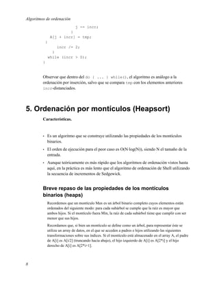 Algoritmos de ordenación
                               j -= incr;
                          }
                 A[j + incr] = tmp;
             }
                    incr /= 2;
                   }
                 while (incr > 0);
         }


         Observar que dentro del do { ... } while(), el algoritmo es análogo a la
         ordenación por inserción, salvo que se compara tmp con los elementos anteriores
         incr-distanciados.




5. Ordenación por montículos (Heapsort)
         Características.


         •   Es un algoritmo que se construye utilizando las propiedades de los montículos
             binarios.
         •   El orden de ejecución para el peor caso es O(N·log(N)), siendo N el tamaño de la
             entrada.
         •   Aunque teóricamente es más rápido que los algoritmos de ordenación vistos hasta
             aquí, en la práctica es más lento que el algoritmo de ordenación de Shell utilizando
             la secuencia de incrementos de Sedgewick.


         Breve repaso de las propiedades de los montículos
         binarios (heaps)
             Recordemos que un montículo Max es un árbol binario completo cuyos elementos están
             ordenados del siguiente modo: para cada subárbol se cumple que la raíz es mayor que
             ambos hijos. Si el montículo fuera Min, la raíz de cada subárbol tiene que cumplir con ser
             menor que sus hijos.
             Recordamos que, si bien un montículo se deﬁne como un árbol, para representar éste se
             utiliza un array de datos, en el que se acceden a padres e hijos utilizando las siguientes
             transformaciones sobre sus índices. Si el montículo está almacenado en el array A, el padre
             de A[i] es A[i/2] (truncando hacia abajo), el hijo izquierdo de A[i] es A[2*i] y el hijo
             derecho de A[i] es A[2*i+1].



8
 