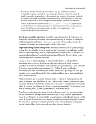 Algoritmos de ordenación
  Al insertar o eliminar elementos de un montículo, hay que cuidar de no destruir la
  propiedad de orden del montículo. Lo que se hace generalmente es construir rutinas de
  ﬁltrado (que pueden ser ascendentes o descendentes) que tomen un elemento del montículo
  (el elemento que viola la propiedad de orden) y lo muevan vérticalmente por el árbol hasta
  encontrar una posición en la cual se respete el orden entre los elementos del montículo.
  Tanto la inserción como la eliminación (eliminar_min o eliminar_max según sea un
  montículo Min o Max respectivamente), de un elemento en un montículo se realizan en un
  tiempo O(log(N)), peor caso (y esto se debe al orden entre sus elementos y a la
  característica de árbol binario completo).


Estrategia general del algoritmo. A grandes razgos el algoritmo de ordenación por
montículos consiste en meter todos los elementos del array de datos en un montículo
MAX, y luego realizar N veces eliminar_max(). De este modo, la secuencia de
elementos eliminados nos será entregada en ordes decreciente.
Implementación práctica del algoritmo. Existen dos razones por las que la estrategia
general debe ser reﬁnada: el uso de un tad auxiliar (montículo binario) lo cual podría
implicar demasiado código para un simple algoritmo de ordenación, y la necesidad de
memoria adicional para el montículo y para una posible copia del array. Estas cosas
también implican un gasto en velocidad.
Lo que se hace es reducir el código al máximo reduciéndose lo más posible la
abstracción a un montículo. Primero que nada, dado el array de datos, este no es
copiado a un montículo (insertando cada elemento). Lo que se hace es, a cada elemento
de la mitad superior del array (posiciones 0,1,...,N/2) se le aplica un ﬁltrado
descendente (se "baja" el elemento por el árbol binario hasta que tenga dos hijos que
cumplan con el orden del montículo. Esto bastará para hacer que el array cumpla con
ser un montíclo binario.
Notamos también que al hacer un eliminar_max() se elimina el primer elemento del
array, se libera un lugar a lo último de este. Podemos usar esto para no tener que hacer
una copia del array para meter las eliminaciónes sucesivas. Lo que hacemos es meter la
salida de eliminar_max() luego del último elemento del montículo. Esto hace que luego
de N-1 eliminar_max(), el array quede ordenado de menor a mayor.
Para ahorrar código queremos lograr insertar y eliminar_max() con una sola rutina de
ﬁltrado descendente. Ya explicamos cómo hacer que el array de datos A preserve el
orden de los elementos de un montículo. Lo que hacemos para ordenarlo usando sólo la
rutina de ﬁltrado descendente es un eliminar_max() intercambiando el primer elemento
del array por el último del montículo y ﬁltrar el nuevo primer elemento hasta que se
respete el orden Max. Quizá esto quede más claro mirando el código.




                                                                                               9
 