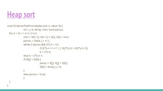 Heap sort
void OrdenarFilaPrioridades (int n, vetor V) {
int i, j, k, temp, min; bool parou;
for (i = 0; i < n-1; i++) {
min = V[n-1]; V[n-1] = V[i]; V[i] = min;
parou = false; j = n-1;
while (! parou && 2*j-n > i) {
if (2*j-n == i+1 || V[2*j-n] < V[2*j-n-1])
k = 2*j-n;
else k = 2*j-n-1;
if (V[j] > V[k]) {
temp = V[j]; V[j] = V[k];
V[k] = temp; j = k;
}
else parou = true;
}
}
}
 