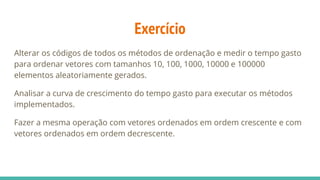 Exercício
Alterar os códigos de todos os métodos de ordenação e medir o tempo gasto
para ordenar vetores com tamanhos 10, 100, 1000, 10000 e 100000
elementos aleatoriamente gerados.
Analisar a curva de crescimento do tempo gasto para executar os métodos
implementados.
Fazer a mesma operação com vetores ordenados em ordem crescente e com
vetores ordenados em ordem decrescente.
 