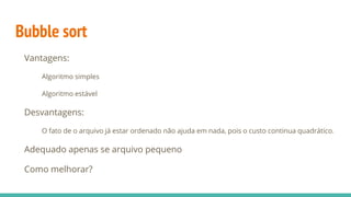 Bubble sort
Vantagens:
Algoritmo simples
Algoritmo estável
Desvantagens:
O fato de o arquivo já estar ordenado não ajuda em nada, pois o custo continua quadrático.
Adequado apenas se arquivo pequeno
Como melhorar?
 