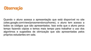Observação
Quando o aluno acessa a apresentação que está disponível no site
(sites.google.com/view/jonasmendonca/home), o aluno tem acesso a
todos os códigos que são apresentados. Isso evita que o aluno perca
tempo fazendo cópias e temos mais tempo para trabalhar o uso dos
algoritmos e sugestões de otimização que são apresentadas pelos
próprios estudantes em sala.
 