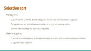 Selection sort
Vantagens:
Custo linear no tamanho da entrada para o número de movimentos de registros.
É o algoritmo a ser utilizado para arquivos com registros muito grandes.
É muito interessante para arquivos pequenos.
Desvantagens:
O fato de o arquivo já estar ordenado não ajuda em nada, pois o custo continua quadrático.
O algoritmo não é estável.
 