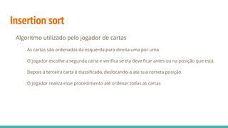 Insertion sort
Algoritmo utilizado pelo jogador de cartas
As cartas são ordenadas da esquerda para direita uma por uma.
O jogador escolhe a segunda carta e verifica se ela deve ficar antes ou na posição que está.
Depois a terceira carta é classificada, deslocando-a até sua correta posição.
O jogador realiza esse procedimento até ordenar todas as cartas
 