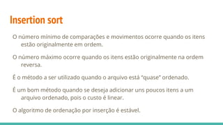 Insertion sort
O número mínimo de comparações e movimentos ocorre quando os itens
estão originalmente em ordem.
O número máximo ocorre quando os itens estão originalmente na ordem
reversa.
É o método a ser utilizado quando o arquivo está “quase” ordenado.
É um bom método quando se deseja adicionar uns poucos itens a um
arquivo ordenado, pois o custo é linear.
O algoritmo de ordenação por inserção é estável.
 
