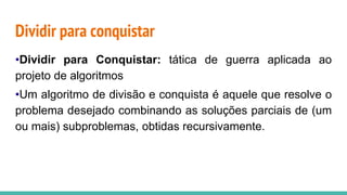 Dividir para conquistar
•Dividir para Conquistar: tática de guerra aplicada ao
projeto de algoritmos
•Um algoritmo de divisão e conquista é aquele que resolve o
problema desejado combinando as soluções parciais de (um
ou mais) subproblemas, obtidas recursivamente.
 
