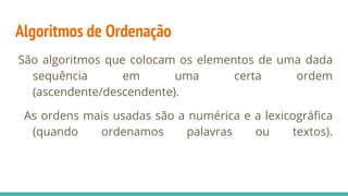 Algoritmos de Ordenação
São algoritmos que colocam os elementos de uma dada
sequência em uma certa ordem
(ascendente/descendente).
As ordens mais usadas são a numérica e a lexicográfica
(quando ordenamos palavras ou textos).
 